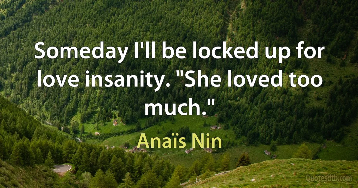 Someday I'll be locked up for love insanity. "She loved too much." (Anaïs Nin)