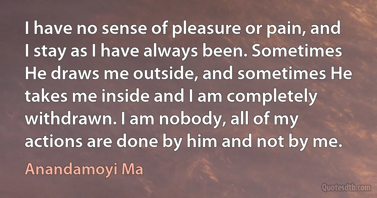 I have no sense of pleasure or pain, and I stay as I have always been. Sometimes He draws me outside, and sometimes He takes me inside and I am completely withdrawn. I am nobody, all of my actions are done by him and not by me. (Anandamoyi Ma)