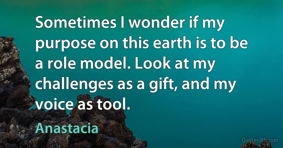 Sometimes I wonder if my purpose on this earth is to be a role model. Look at my challenges as a gift, and my voice as tool. (Anastacia)