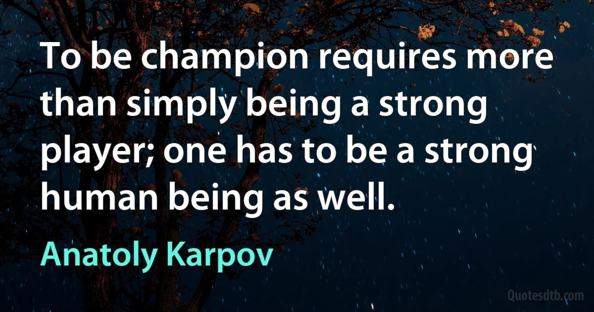 To be champion requires more than simply being a strong player; one has to be a strong human being as well. (Anatoly Karpov)