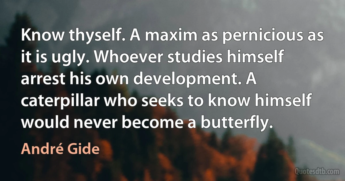 Know thyself. A maxim as pernicious as it is ugly. Whoever studies himself arrest his own development. A caterpillar who seeks to know himself would never become a butterfly. (André Gide)