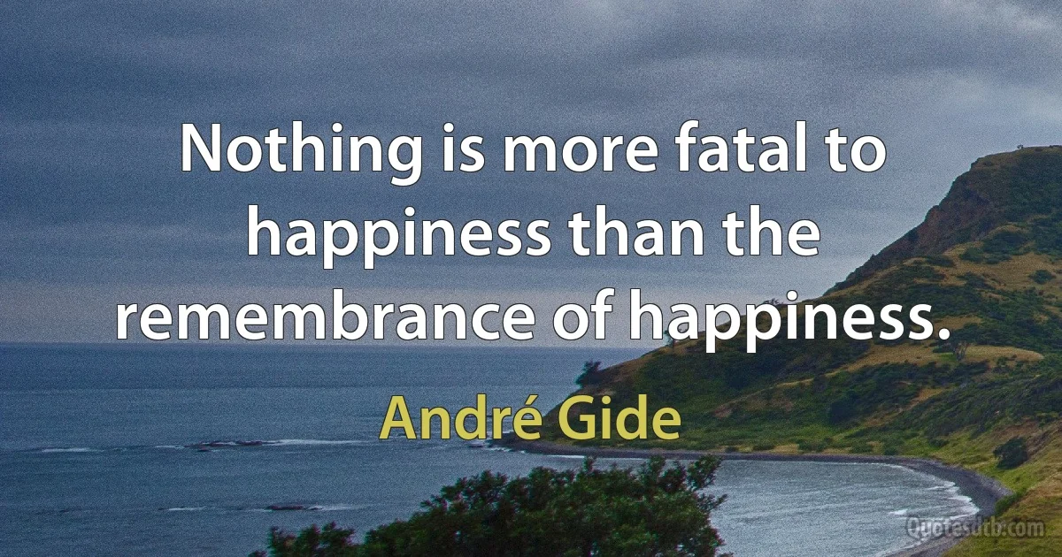 Nothing is more fatal to happiness than the remembrance of happiness. (André Gide)