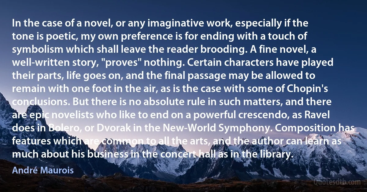 In the case of a novel, or any imaginative work, especially if the tone is poetic, my own preference is for ending with a touch of symbolism which shall leave the reader brooding. A fine novel, a well-written story, "proves" nothing. Certain characters have played their parts, life goes on, and the final passage may be allowed to remain with one foot in the air, as is the case with some of Chopin's conclusions. But there is no absolute rule in such matters, and there are epic novelists who like to end on a powerful crescendo, as Ravel does in Bolero, or Dvorak in the New-World Symphony. Composition has features which are common to all the arts, and the author can learn as much about his business in the concert hall as in the library. (André Maurois)