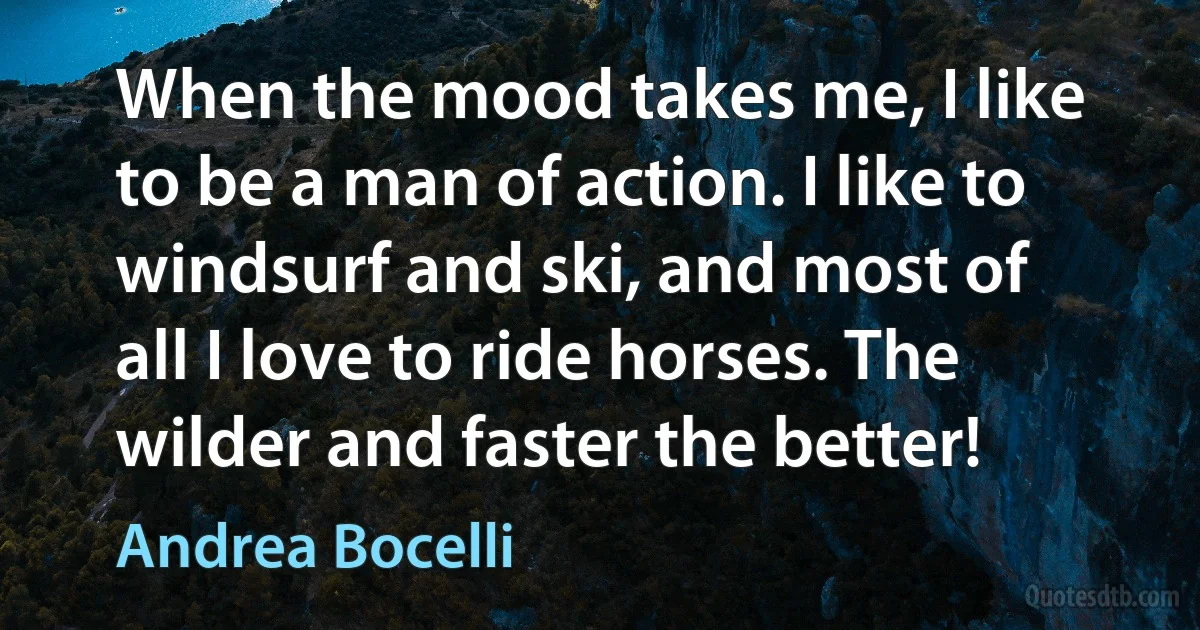 When the mood takes me, I like to be a man of action. I like to windsurf and ski, and most of all I love to ride horses. The wilder and faster the better! (Andrea Bocelli)