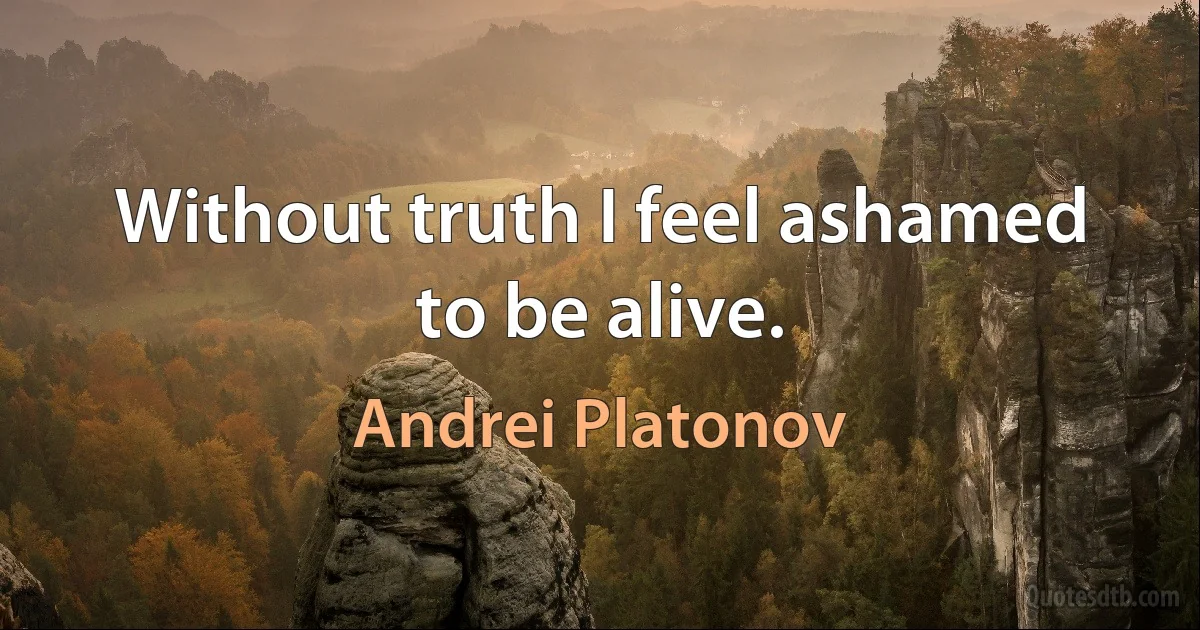 Without truth I feel ashamed to be alive. (Andrei Platonov)