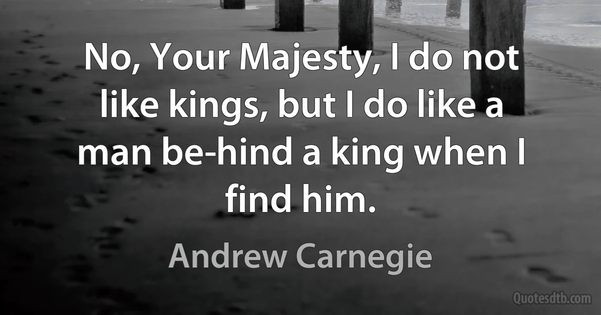 No, Your Majesty, I do not like kings, but I do like a man be­hind a king when I find him. (Andrew Carnegie)