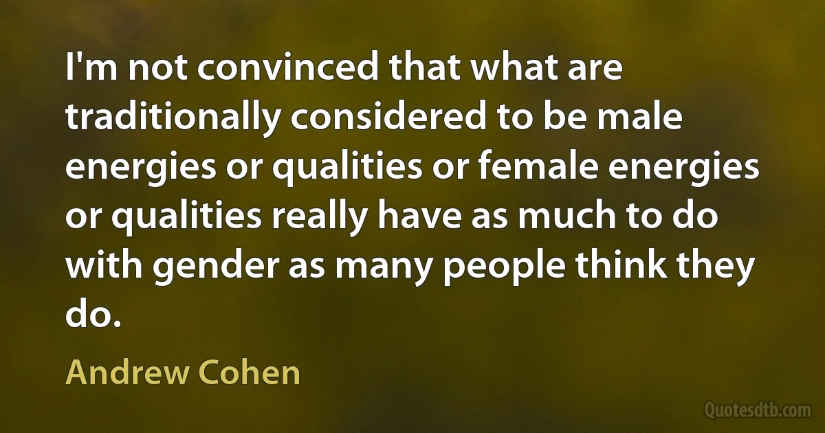 I'm not convinced that what are traditionally considered to be male energies or qualities or female energies or qualities really have as much to do with gender as many people think they do. (Andrew Cohen)