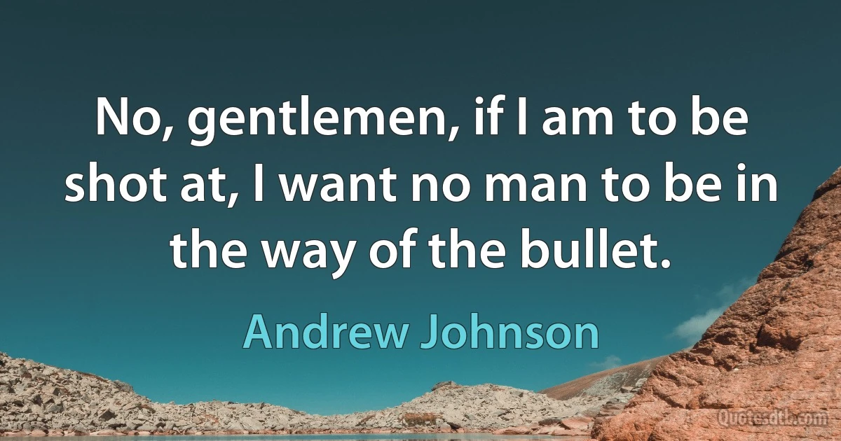 No, gentlemen, if I am to be shot at, I want no man to be in the way of the bullet. (Andrew Johnson)