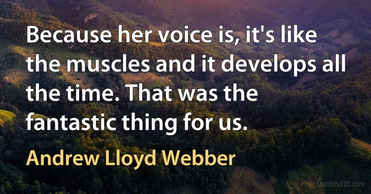 Because her voice is, it's like the muscles and it develops all the time. That was the fantastic thing for us. (Andrew Lloyd Webber)