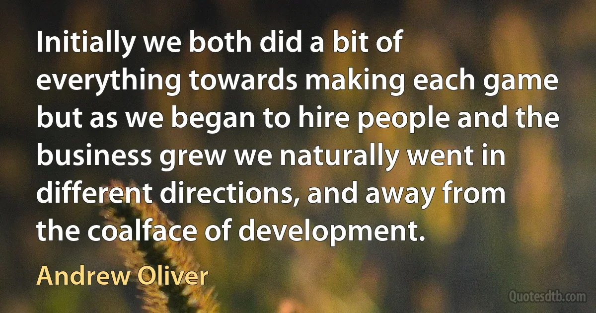 Initially we both did a bit of everything towards making each game but as we began to hire people and the business grew we naturally went in different directions, and away from the coalface of development. (Andrew Oliver)