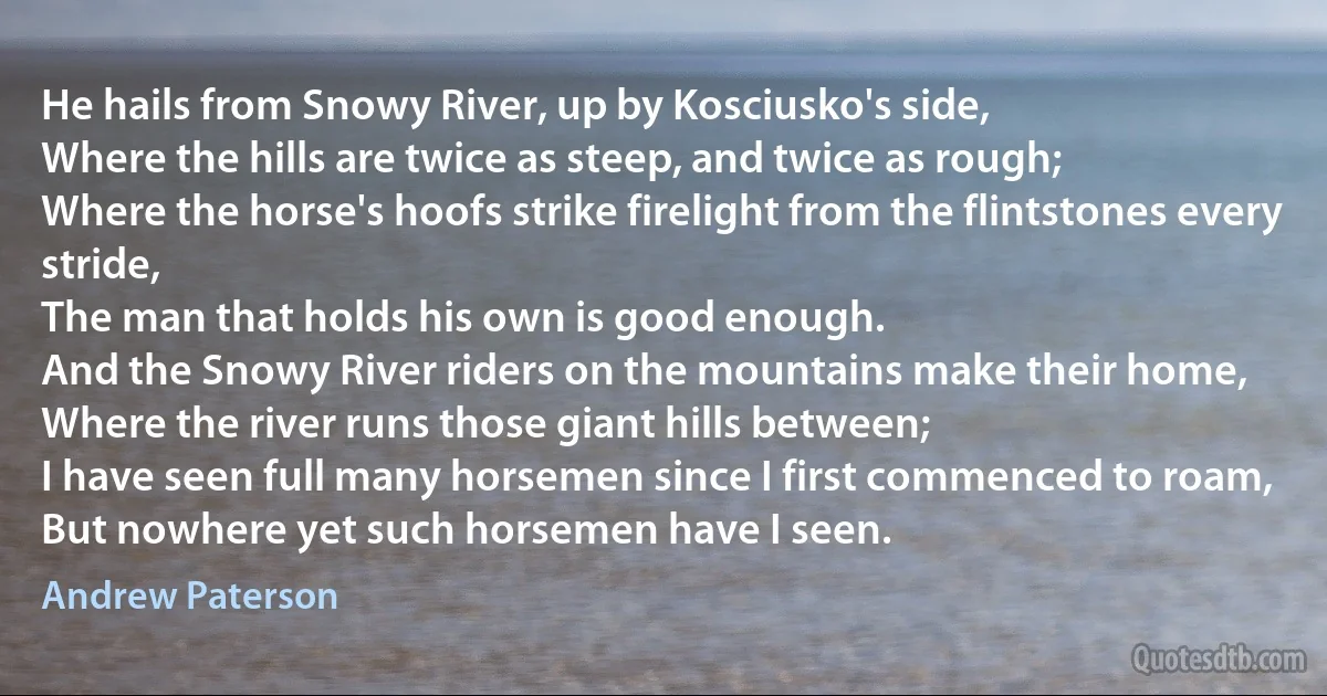 He hails from Snowy River, up by Kosciusko's side,
Where the hills are twice as steep, and twice as rough;
Where the horse's hoofs strike firelight from the flintstones every stride,
The man that holds his own is good enough.
And the Snowy River riders on the mountains make their home,
Where the river runs those giant hills between;
I have seen full many horsemen since I first commenced to roam,
But nowhere yet such horsemen have I seen. (Andrew Paterson)