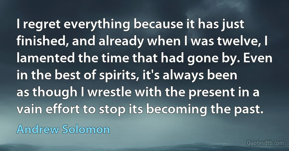 I regret everything because it has just finished, and already when I was twelve, I lamented the time that had gone by. Even in the best of spirits, it's always been as though I wrestle with the present in a vain effort to stop its becoming the past. (Andrew Solomon)