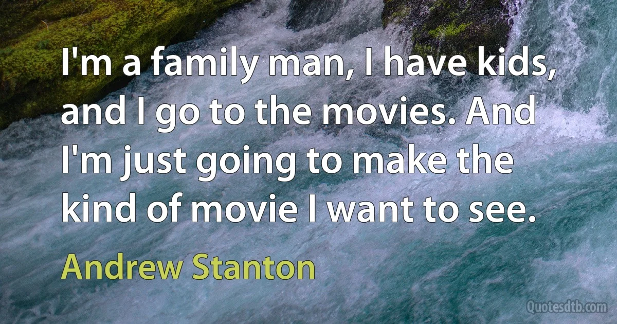 I'm a family man, I have kids, and I go to the movies. And I'm just going to make the kind of movie I want to see. (Andrew Stanton)