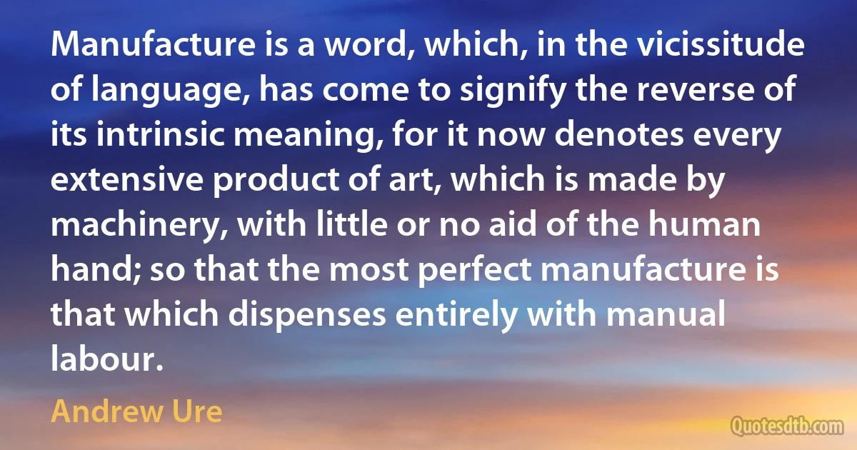 Manufacture is a word, which, in the vicissitude of language, has come to signify the reverse of its intrinsic meaning, for it now denotes every extensive product of art, which is made by machinery, with little or no aid of the human hand; so that the most perfect manufacture is that which dispenses entirely with manual labour. (Andrew Ure)