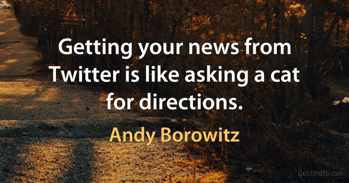 Getting your news from Twitter is like asking a cat for directions. (Andy Borowitz)