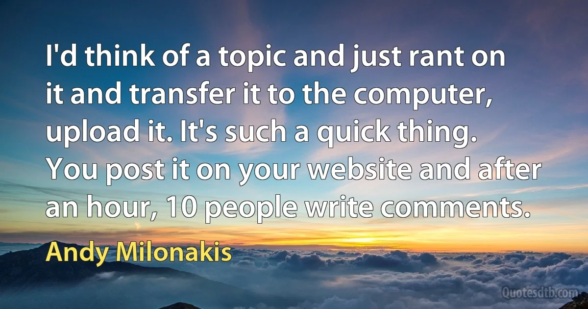 I'd think of a topic and just rant on it and transfer it to the computer, upload it. It's such a quick thing. You post it on your website and after an hour, 10 people write comments. (Andy Milonakis)