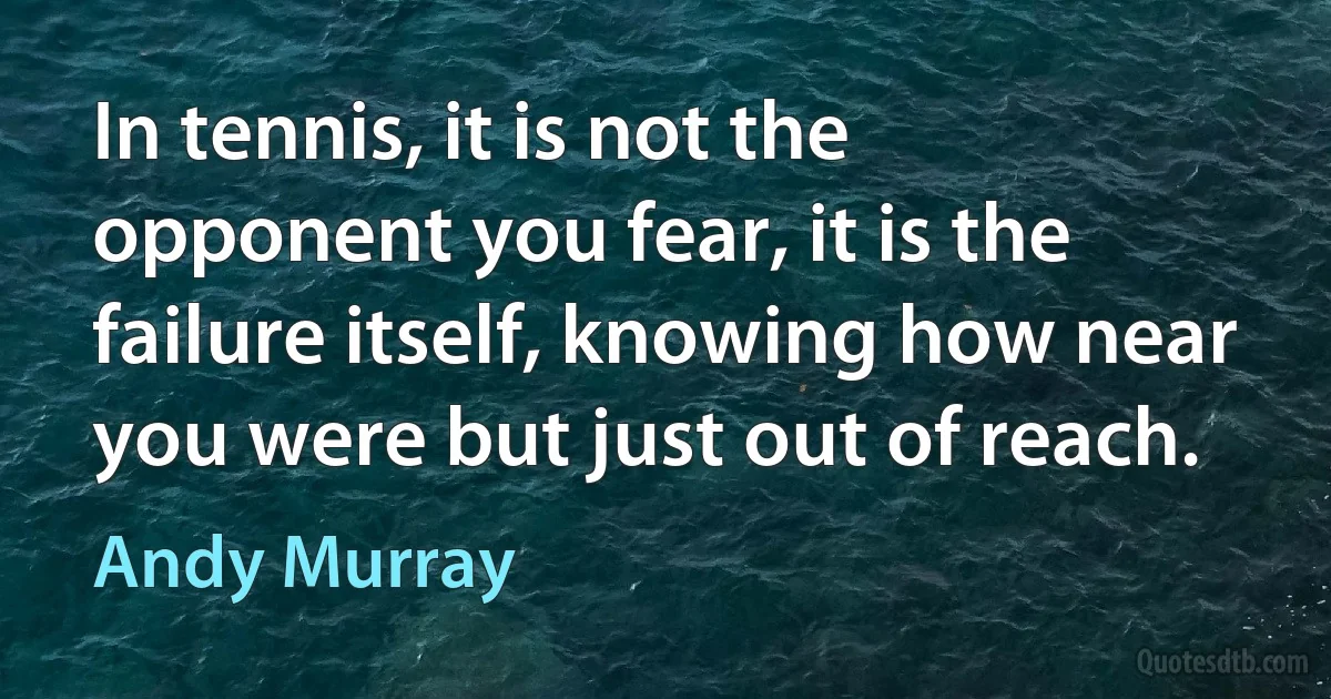 In tennis, it is not the opponent you fear, it is the failure itself, knowing how near you were but just out of reach. (Andy Murray)