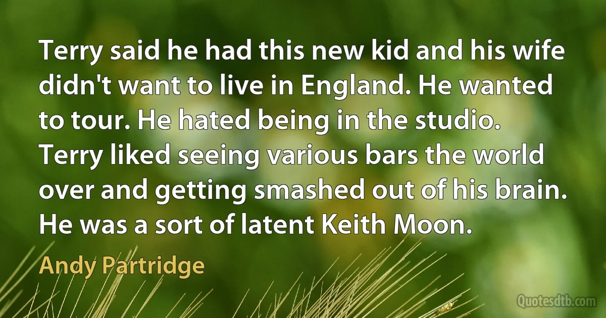 Terry said he had this new kid and his wife didn't want to live in England. He wanted to tour. He hated being in the studio. Terry liked seeing various bars the world over and getting smashed out of his brain. He was a sort of latent Keith Moon. (Andy Partridge)