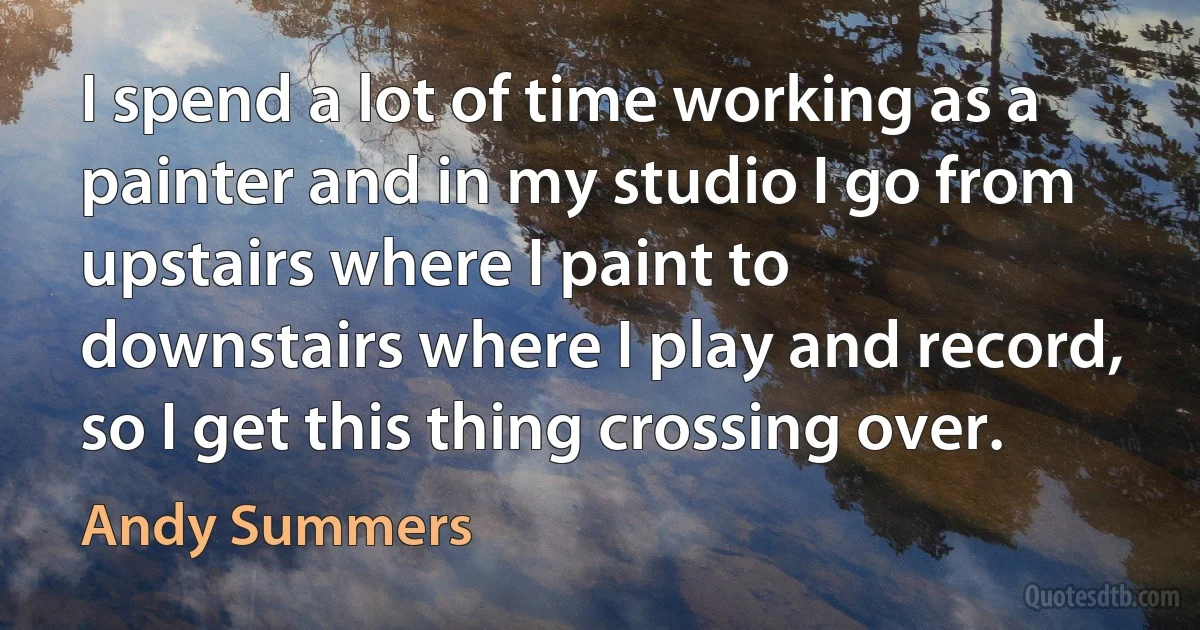 I spend a lot of time working as a painter and in my studio I go from upstairs where I paint to downstairs where I play and record, so I get this thing crossing over. (Andy Summers)