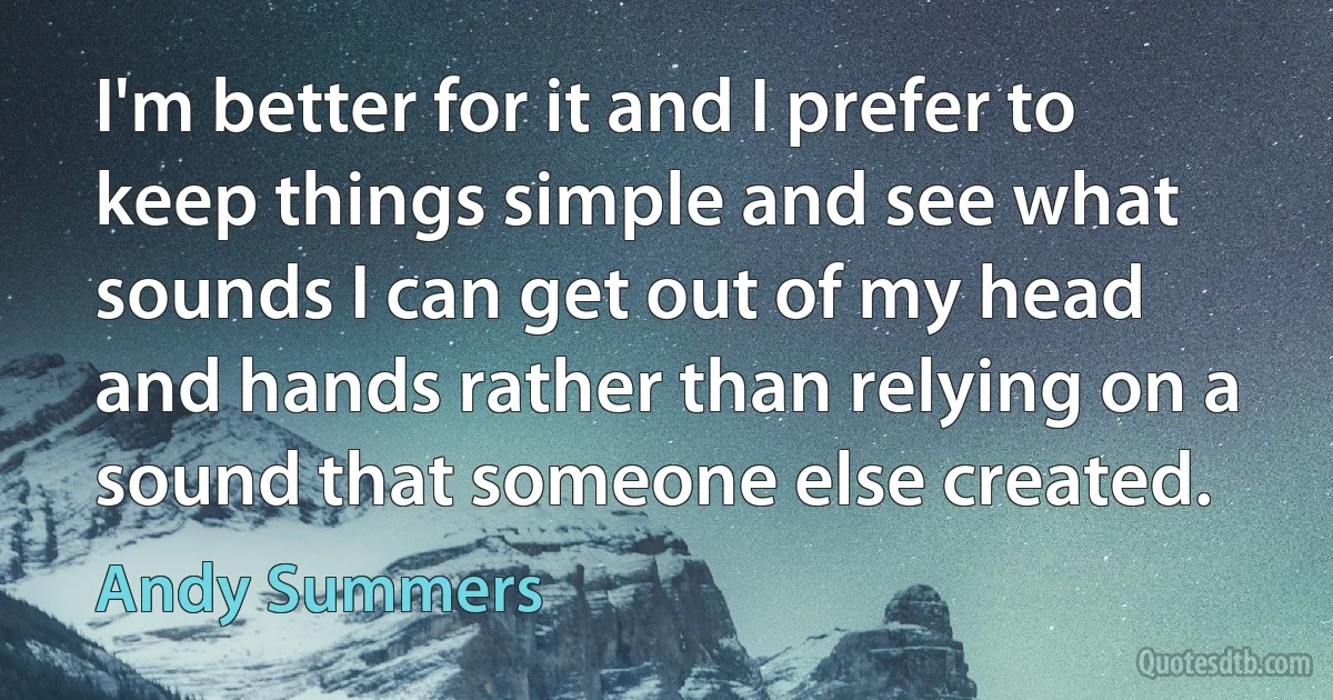 I'm better for it and I prefer to keep things simple and see what sounds I can get out of my head and hands rather than relying on a sound that someone else created. (Andy Summers)