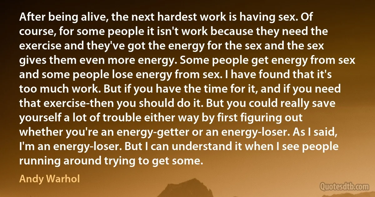 After being alive, the next hardest work is having sex. Of course, for some people it isn't work because they need the exercise and they've got the energy for the sex and the sex gives them even more energy. Some people get energy from sex and some people lose energy from sex. I have found that it's too much work. But if you have the time for it, and if you need that exercise-then you should do it. But you could really save yourself a lot of trouble either way by first figuring out whether you're an energy-getter or an energy-loser. As I said, I'm an energy-loser. But I can understand it when I see people running around trying to get some. (Andy Warhol)