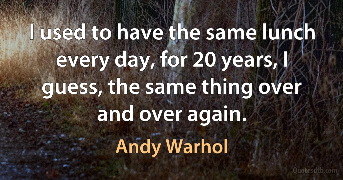 I used to have the same lunch every day, for 20 years, I guess, the same thing over and over again. (Andy Warhol)