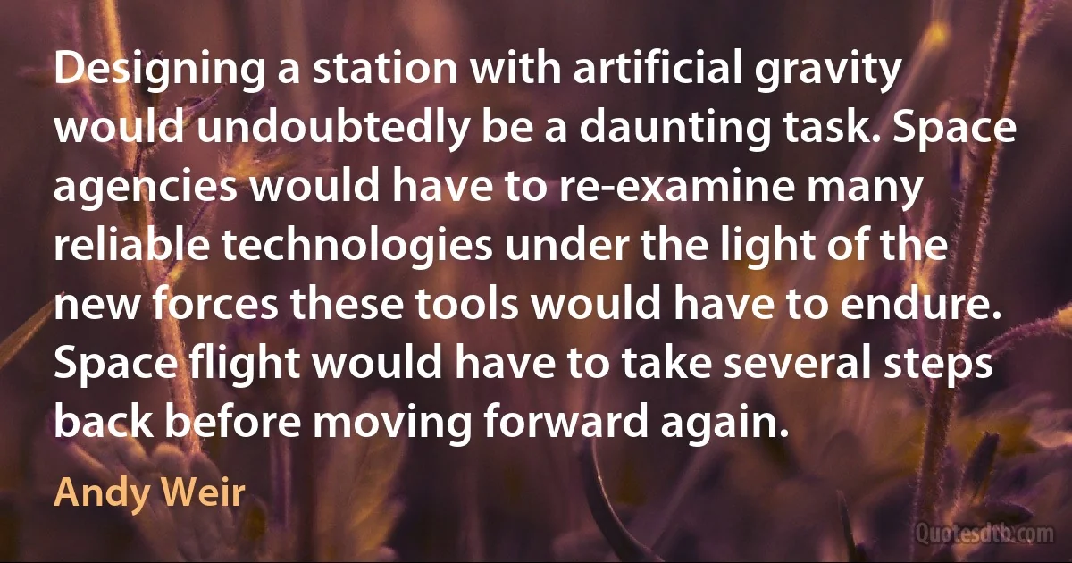 Designing a station with artificial gravity would undoubtedly be a daunting task. Space agencies would have to re-examine many reliable technologies under the light of the new forces these tools would have to endure. Space flight would have to take several steps back before moving forward again. (Andy Weir)