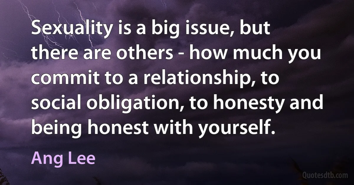 Sexuality is a big issue, but there are others - how much you commit to a relationship, to social obligation, to honesty and being honest with yourself. (Ang Lee)