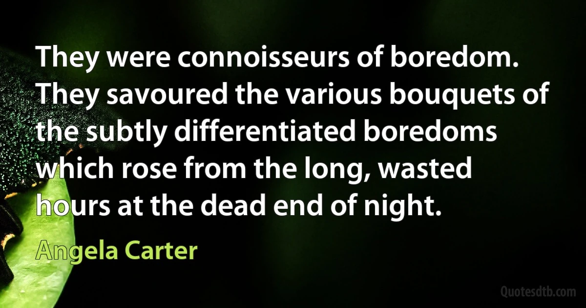 They were connoisseurs of boredom. They savoured the various bouquets of the subtly differentiated boredoms which rose from the long, wasted hours at the dead end of night. (Angela Carter)