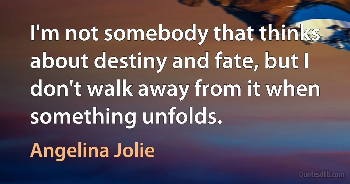 I'm not somebody that thinks about destiny and fate, but I don't walk away from it when something unfolds. (Angelina Jolie)