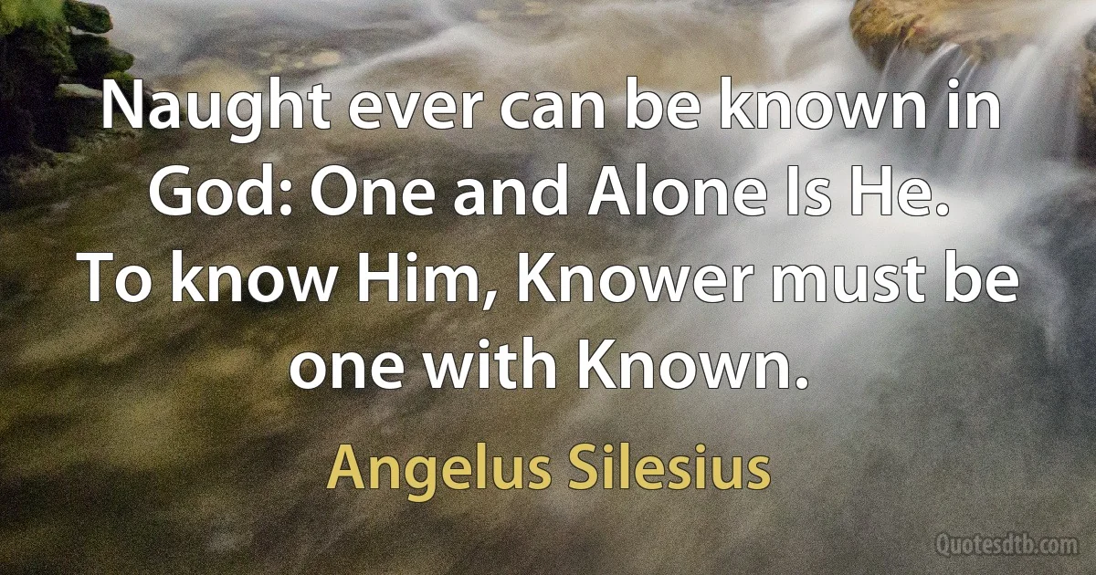 Naught ever can be known in God: One and Alone Is He.
To know Him, Knower must be one with Known. (Angelus Silesius)