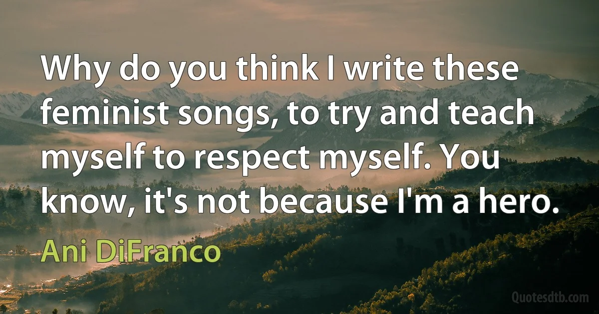 Why do you think I write these feminist songs, to try and teach myself to respect myself. You know, it's not because I'm a hero. (Ani DiFranco)