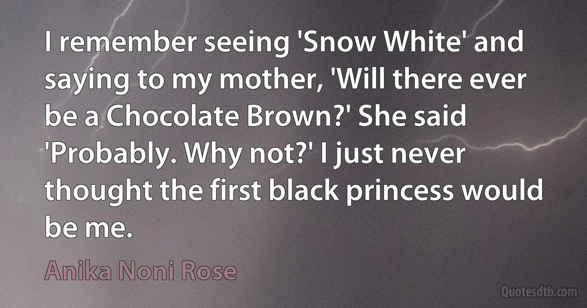 I remember seeing 'Snow White' and saying to my mother, 'Will there ever be a Chocolate Brown?' She said 'Probably. Why not?' I just never thought the first black princess would be me. (Anika Noni Rose)