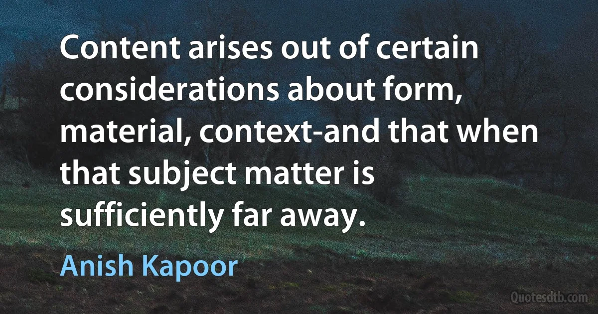 Content arises out of certain considerations about form, material, context-and that when that subject matter is sufficiently far away. (Anish Kapoor)