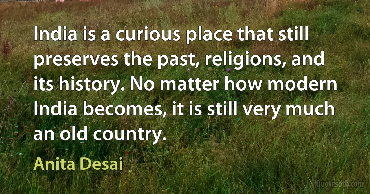 India is a curious place that still preserves the past, religions, and its history. No matter how modern India becomes, it is still very much an old country. (Anita Desai)