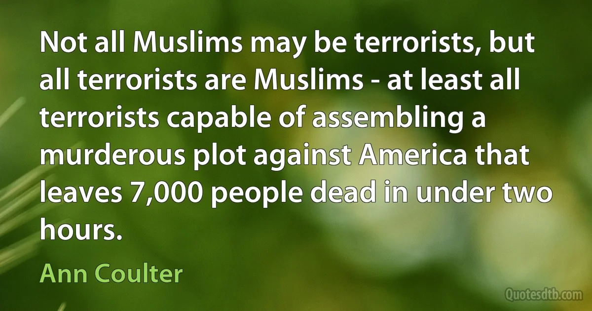 Not all Muslims may be terrorists, but all terrorists are Muslims - at least all terrorists capable of assembling a murderous plot against America that leaves 7,000 people dead in under two hours. (Ann Coulter)