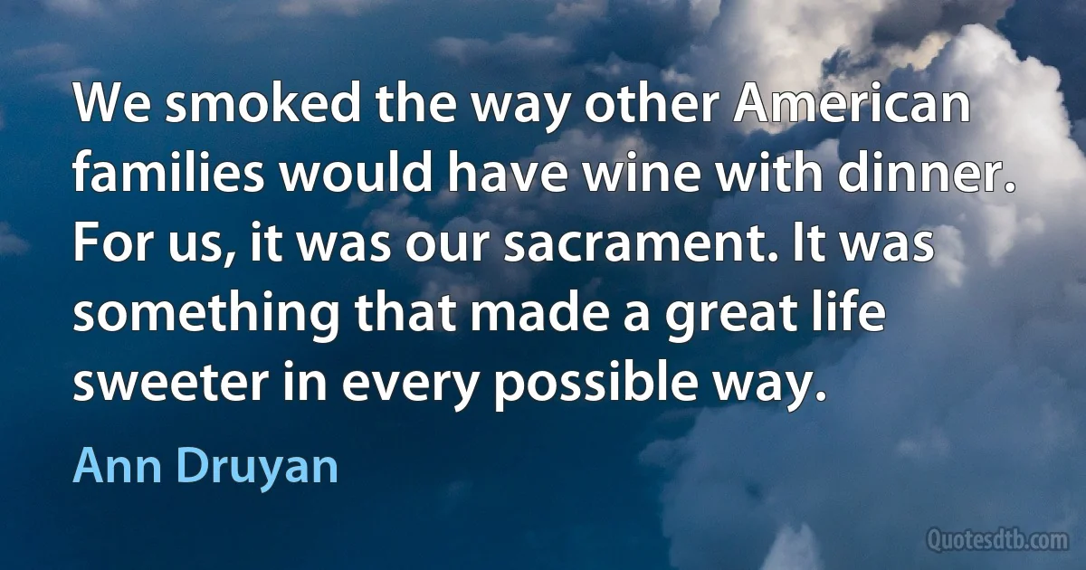 We smoked the way other American families would have wine with dinner. For us, it was our sacrament. It was something that made a great life sweeter in every possible way. (Ann Druyan)