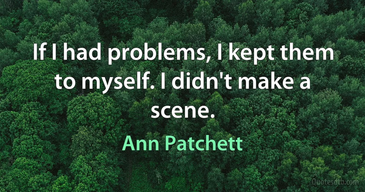 If I had problems, I kept them to myself. I didn't make a scene. (Ann Patchett)