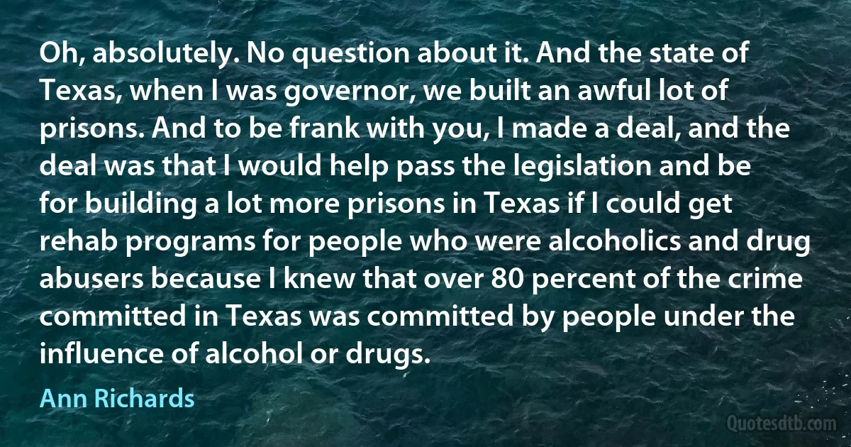 Oh, absolutely. No question about it. And the state of Texas, when I was governor, we built an awful lot of prisons. And to be frank with you, I made a deal, and the deal was that I would help pass the legislation and be for building a lot more prisons in Texas if I could get rehab programs for people who were alcoholics and drug abusers because I knew that over 80 percent of the crime committed in Texas was committed by people under the influence of alcohol or drugs. (Ann Richards)