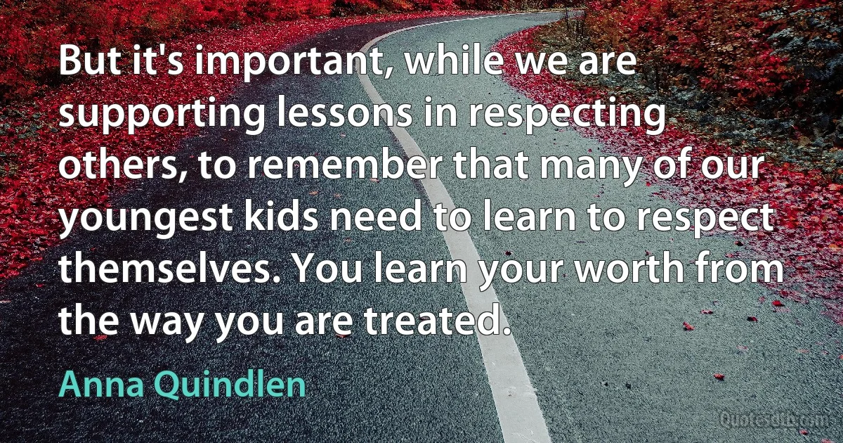 But it's important, while we are supporting lessons in respecting others, to remember that many of our youngest kids need to learn to respect themselves. You learn your worth from the way you are treated. (Anna Quindlen)