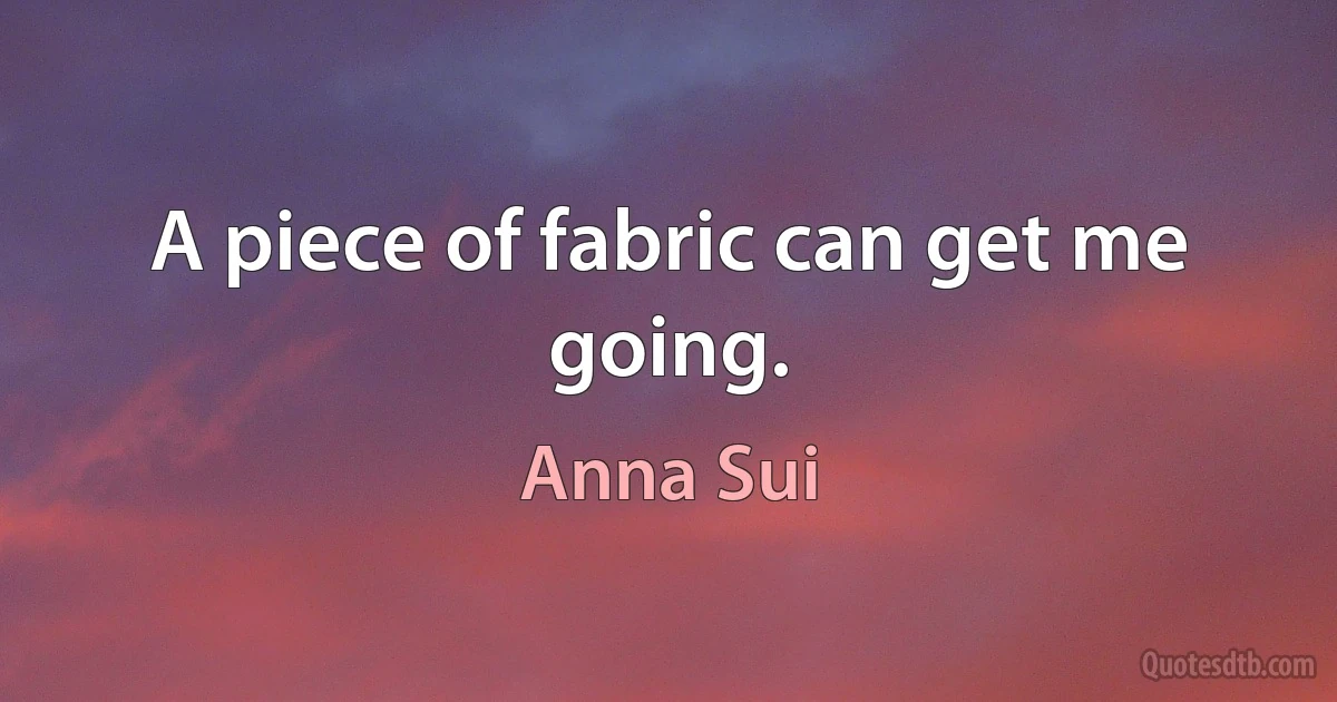 A piece of fabric can get me going. (Anna Sui)