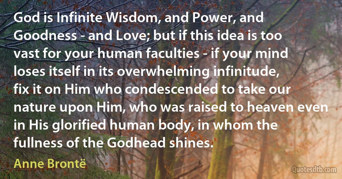 God is Infinite Wisdom, and Power, and Goodness - and Love; but if this idea is too vast for your human faculties - if your mind loses itself in its overwhelming infinitude, fix it on Him who condescended to take our nature upon Him, who was raised to heaven even in His glorified human body, in whom the fullness of the Godhead shines. (Anne Brontë)