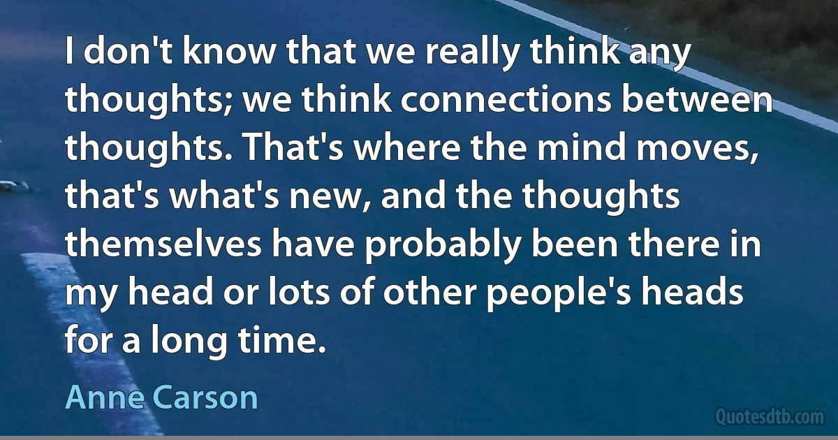 I don't know that we really think any thoughts; we think connections between thoughts. That's where the mind moves, that's what's new, and the thoughts themselves have probably been there in my head or lots of other people's heads for a long time. (Anne Carson)