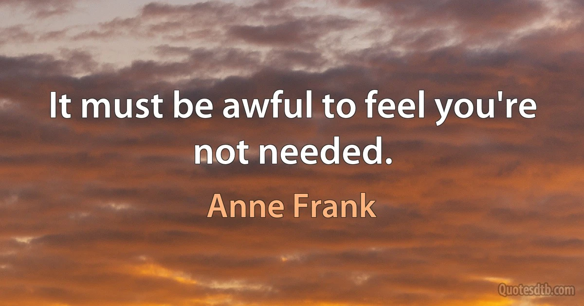 It must be awful to feel you're not needed. (Anne Frank)