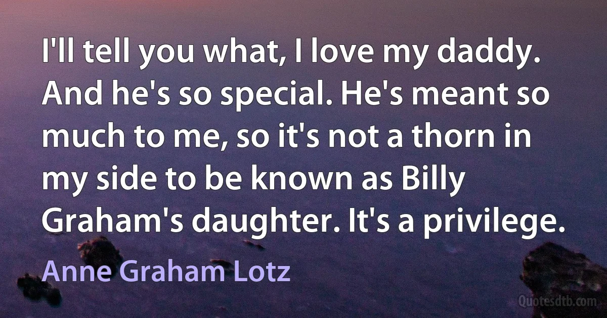 I'll tell you what, I love my daddy. And he's so special. He's meant so much to me, so it's not a thorn in my side to be known as Billy Graham's daughter. It's a privilege. (Anne Graham Lotz)