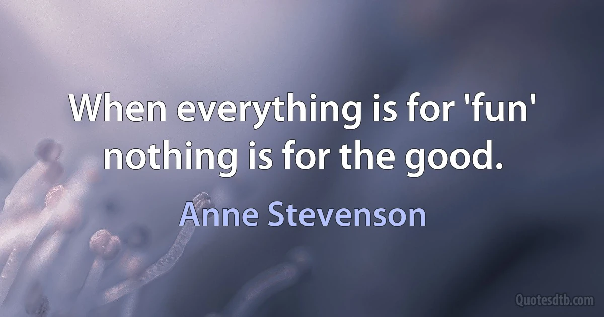 When everything is for 'fun' nothing is for the good. (Anne Stevenson)