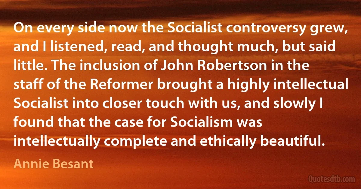 On every side now the Socialist controversy grew, and I listened, read, and thought much, but said little. The inclusion of John Robertson in the staff of the Reformer brought a highly intellectual Socialist into closer touch with us, and slowly I found that the case for Socialism was intellectually complete and ethically beautiful. (Annie Besant)