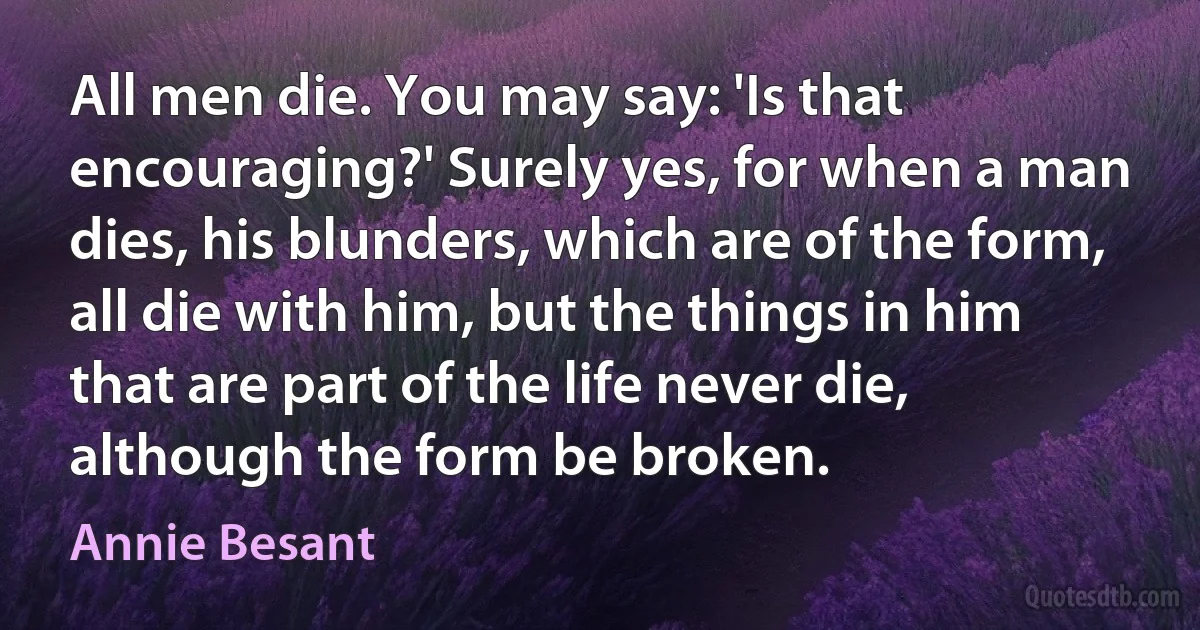 All men die. You may say: 'Is that encouraging?' Surely yes, for when a man dies, his blunders, which are of the form, all die with him, but the things in him that are part of the life never die, although the form be broken. (Annie Besant)