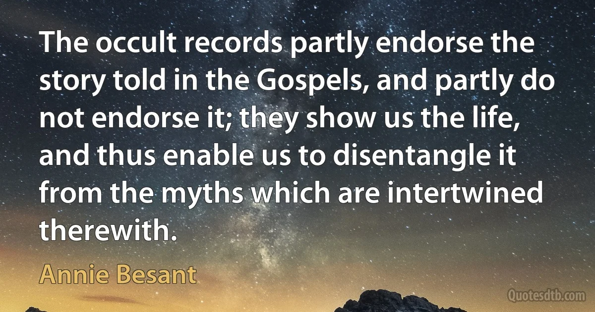 The occult records partly endorse the story told in the Gospels, and partly do not endorse it; they show us the life, and thus enable us to disentangle it from the myths which are intertwined therewith. (Annie Besant)