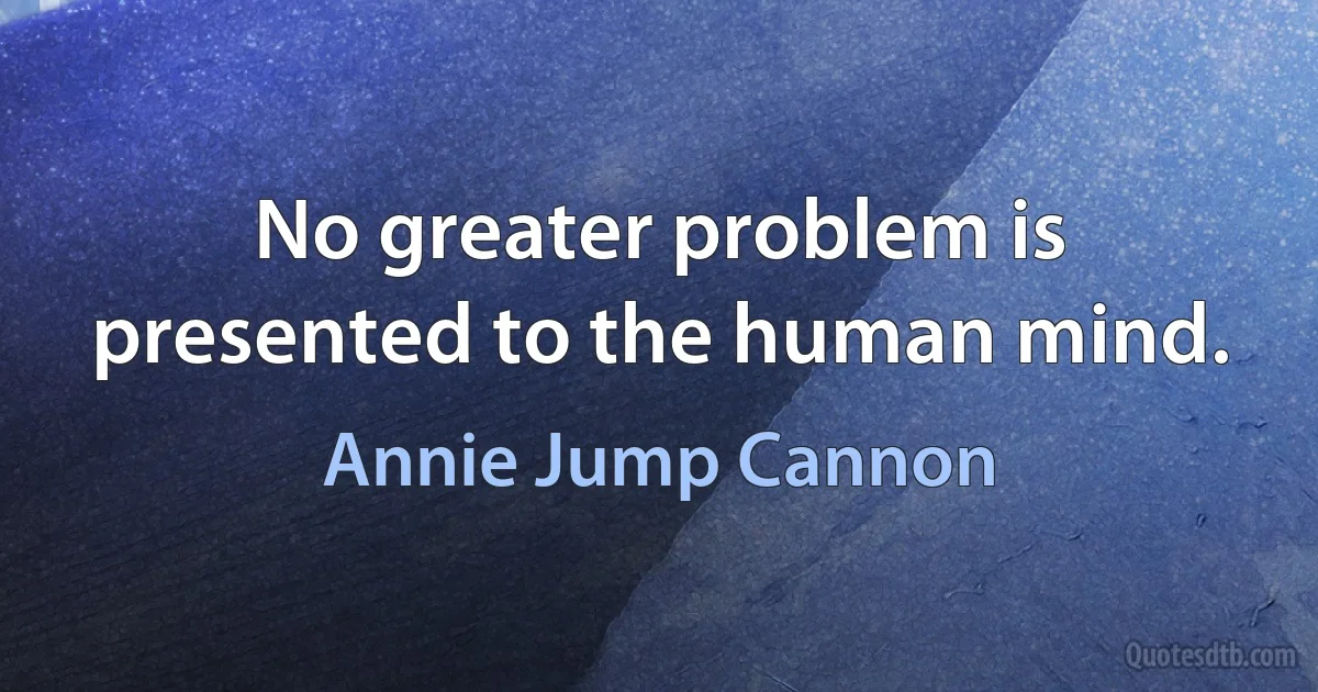 No greater problem is presented to the human mind. (Annie Jump Cannon)